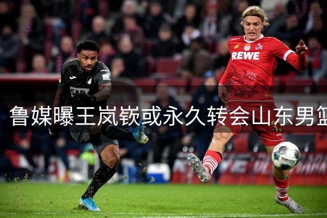 鲁媒曝王岚嵚或永久转会山东男篮 三方交易进入最后阶段